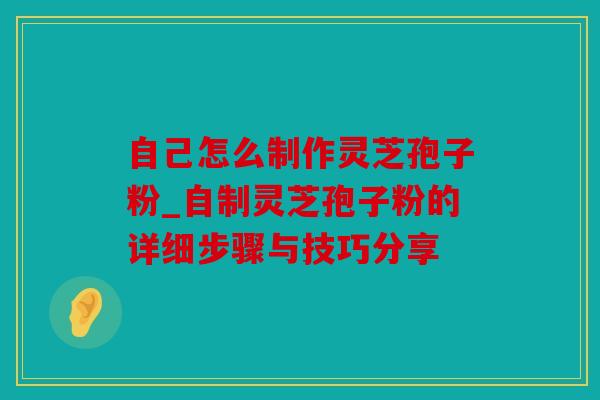 自己怎么制作灵芝孢子粉_自制灵芝孢子粉的详细步骤与技巧分享