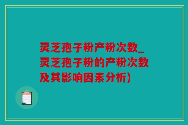 灵芝孢子粉产粉次数_灵芝孢子粉的产粉次数及其影响因素分析)