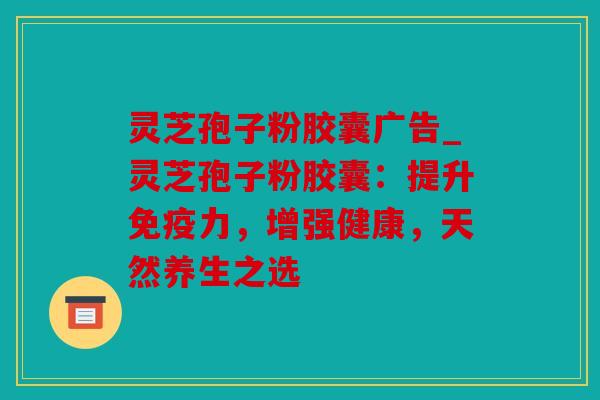 灵芝孢子粉胶囊广告_灵芝孢子粉胶囊：提升免疫力，增强健康，天然养生之选