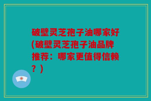 破壁灵芝孢子油哪家好(破壁灵芝孢子油品牌推荐：哪家更值得信赖？)