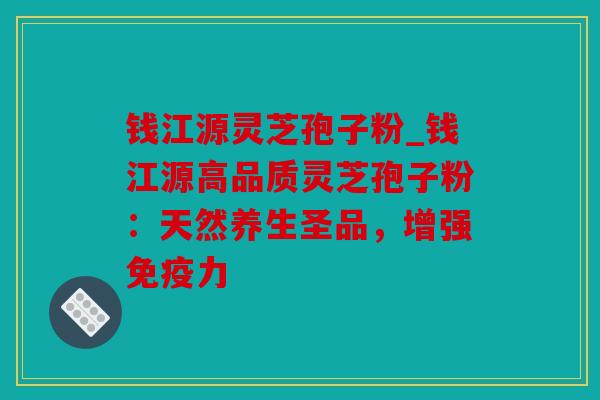 钱江源灵芝孢子粉_钱江源高品质灵芝孢子粉：天然养生圣品，增强免疫力