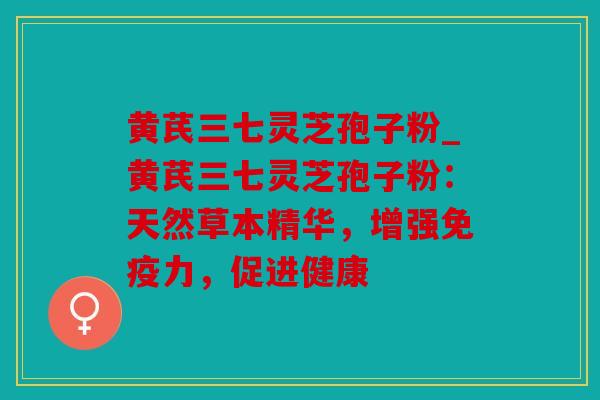 黄芪三七灵芝孢子粉_黄芪三七灵芝孢子粉：天然草本精华，增强免疫力，促进健康