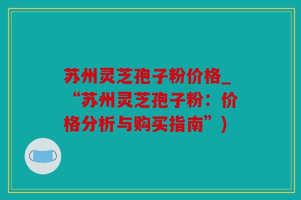 苏州灵芝孢子粉价格_“苏州灵芝孢子粉：价格分析与购买指南”)