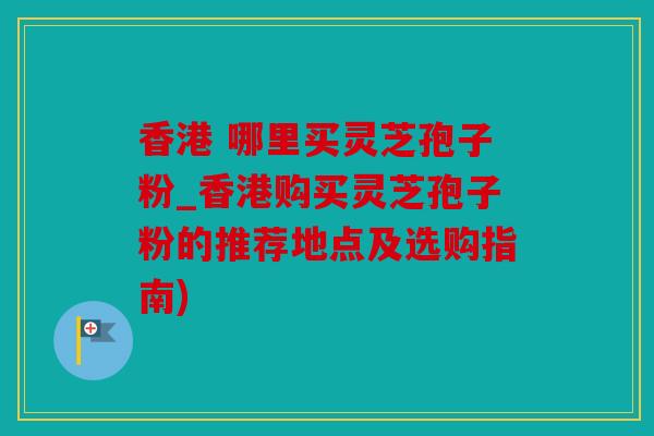 香港 哪里买灵芝孢子粉_香港购买灵芝孢子粉的推荐地点及选购指南)