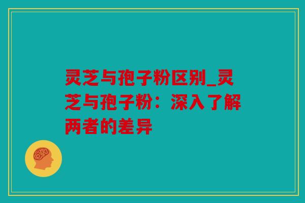 灵芝与孢子粉区别_灵芝与孢子粉：深入了解两者的差异