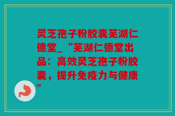 灵芝孢子粉胶囊芜湖仁德堂_“芜湖仁德堂出品：高效灵芝孢子粉胶囊，提升免疫力与健康”