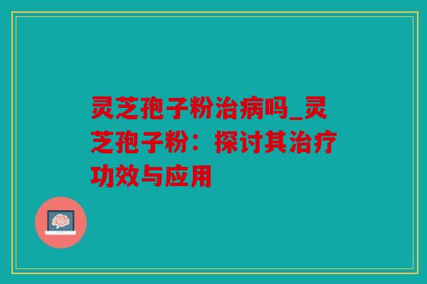 灵芝孢子粉治病吗_灵芝孢子粉：探讨其治疗功效与应用