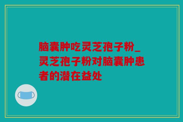 脑囊肿吃灵芝孢子粉_灵芝孢子粉对脑囊肿患者的潜在益处