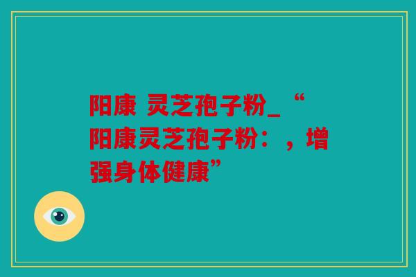 阳康 灵芝孢子粉_“阳康灵芝孢子粉：，增强身体健康”