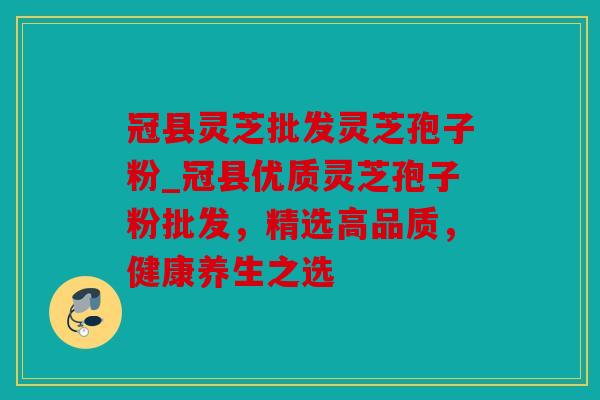 冠县灵芝批发灵芝孢子粉_冠县优质灵芝孢子粉批发，精选高品质，健康养生之选