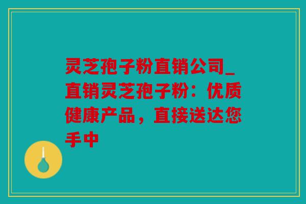 灵芝孢子粉直销公司_直销灵芝孢子粉：优质健康产品，直接送达您手中