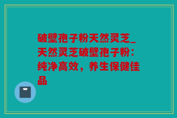 破壁孢子粉天然灵芝_天然灵芝破壁孢子粉：纯净高效，养生保健佳品