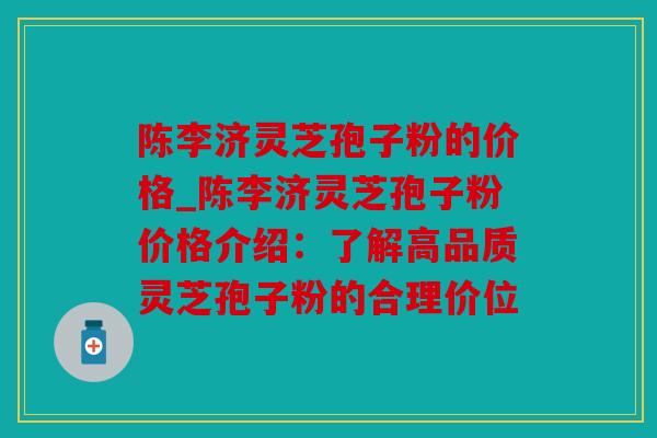 陈李济灵芝孢子粉的价格_陈李济灵芝孢子粉价格介绍：了解高品质灵芝孢子粉的合理价位