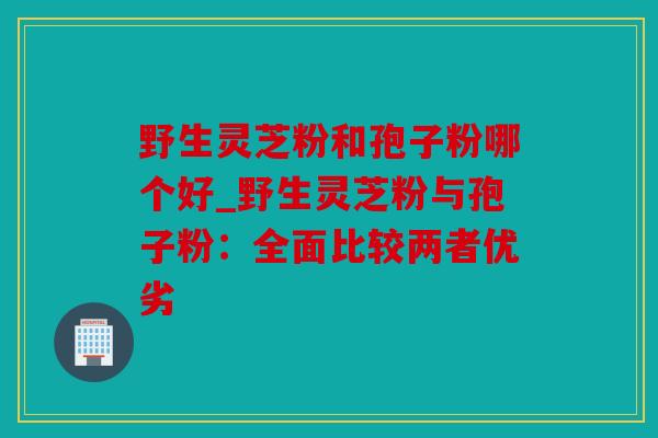 野生灵芝粉和孢子粉哪个好_野生灵芝粉与孢子粉：全面比较两者优劣