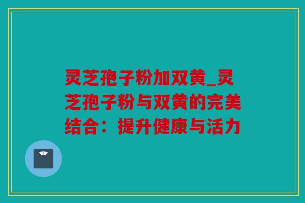 灵芝孢子粉加双黄_灵芝孢子粉与双黄的完美结合：提升健康与活力