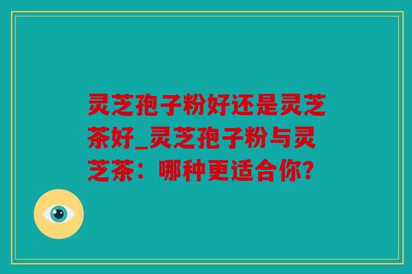 灵芝孢子粉好还是灵芝茶好_灵芝孢子粉与灵芝茶：哪种更适合你？