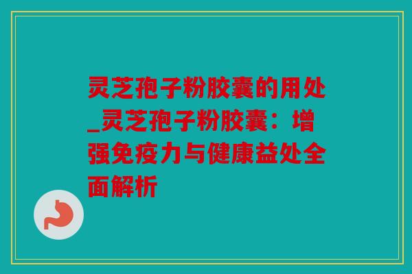 灵芝孢子粉胶囊的用处_灵芝孢子粉胶囊：增强免疫力与健康益处全面解析