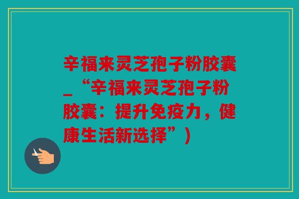 辛福来灵芝孢子粉胶囊_“辛福来灵芝孢子粉胶囊：提升免疫力，健康生活新选择”)