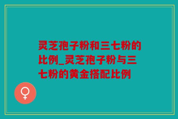 灵芝孢子粉和三七粉的比例_灵芝孢子粉与三七粉的黄金搭配比例