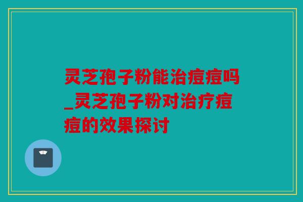 灵芝孢子粉能治痘痘吗_灵芝孢子粉对治疗痘痘的效果探讨