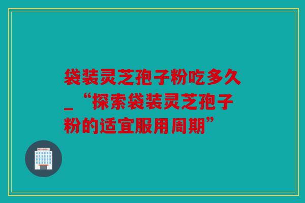 袋装灵芝孢子粉吃多久_“探索袋装灵芝孢子粉的适宜服用周期”