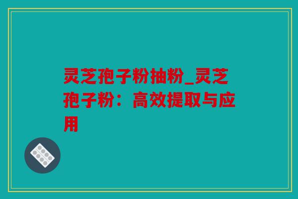 灵芝孢子粉抽粉_灵芝孢子粉：高效提取与应用
