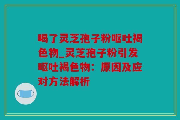 喝了灵芝孢子粉呕吐褐色物_灵芝孢子粉引发呕吐褐色物：原因及应对方法解析
