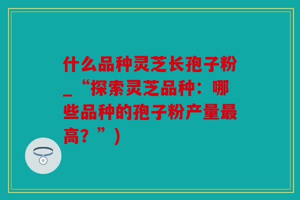 什么品种灵芝长孢子粉_“探索灵芝品种：哪些品种的孢子粉产量最高？”)