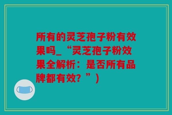 所有的灵芝孢子粉有效果吗_“灵芝孢子粉效果全解析：是否所有品牌都有效？”)