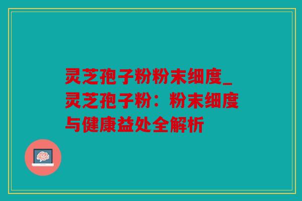 灵芝孢子粉粉末细度_灵芝孢子粉：粉末细度与健康益处全解析