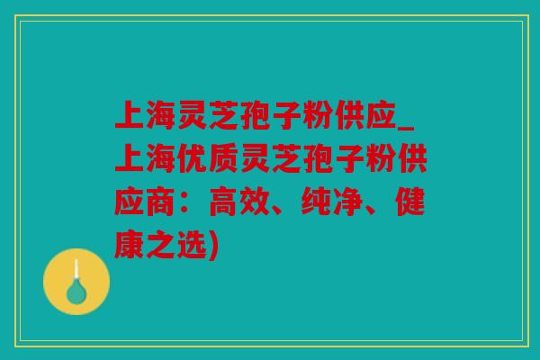 上海灵芝孢子粉供应_上海优质灵芝孢子粉供应商：高效、纯净、健康之选)