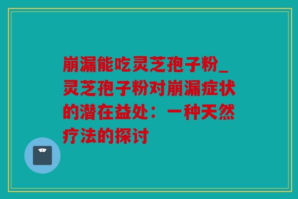 崩漏能吃灵芝孢子粉_灵芝孢子粉对崩漏症状的潜在益处：一种天然疗法的探讨