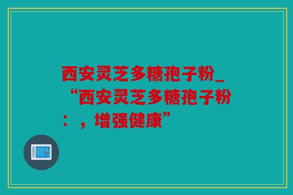 西安灵芝多糖孢子粉_“西安灵芝多糖孢子粉：，增强健康”