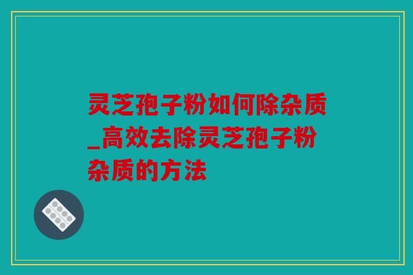 灵芝孢子粉如何除杂质_高效去除灵芝孢子粉杂质的方法