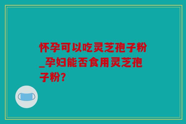 怀孕可以吃灵芝孢子粉_孕妇能否食用灵芝孢子粉？