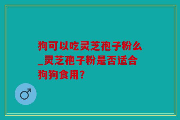 狗可以吃灵芝孢子粉么_灵芝孢子粉是否适合狗狗食用？