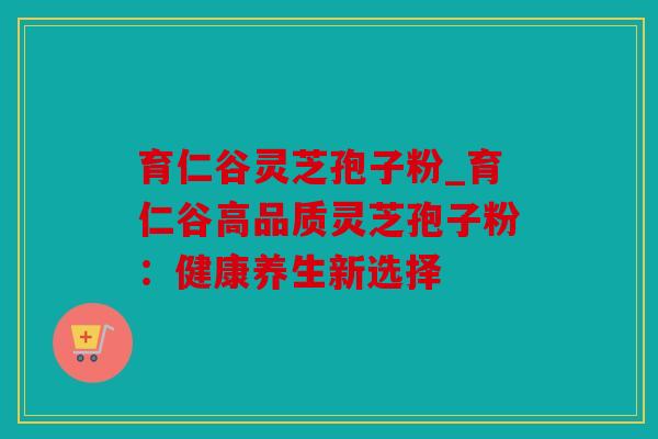 育仁谷灵芝孢子粉_育仁谷高品质灵芝孢子粉：健康养生新选择