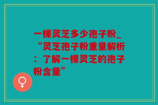 一棵灵芝多少孢子粉_“灵芝孢子粉重量解析：了解一棵灵芝的孢子粉含量”