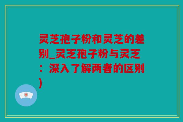 灵芝孢子粉和灵芝的差别_灵芝孢子粉与灵芝：深入了解两者的区别)