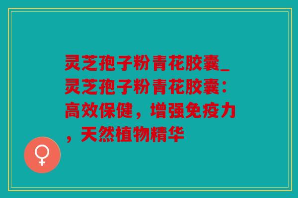 灵芝孢子粉青花胶囊_灵芝孢子粉青花胶囊：高效保健，增强免疫力，天然植物精华