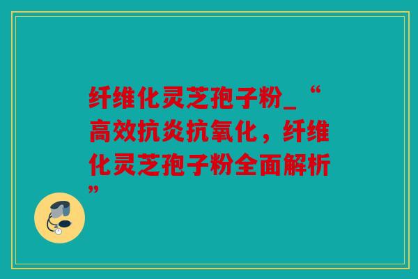 纤维化灵芝孢子粉_“高效抗炎抗氧化，纤维化灵芝孢子粉全面解析”