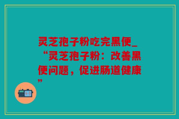 灵芝孢子粉吃完黑便_“灵芝孢子粉：改善黑便问题，促进肠道健康”