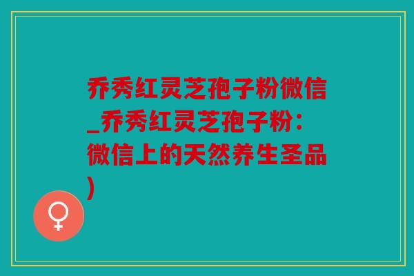 乔秀红灵芝孢子粉微信_乔秀红灵芝孢子粉：微信上的天然养生圣品)