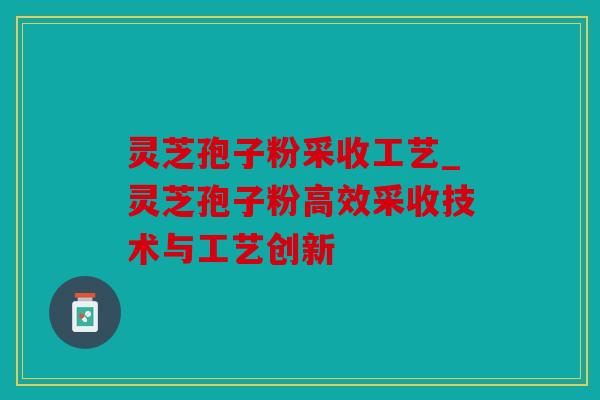灵芝孢子粉采收工艺_灵芝孢子粉高效采收技术与工艺创新