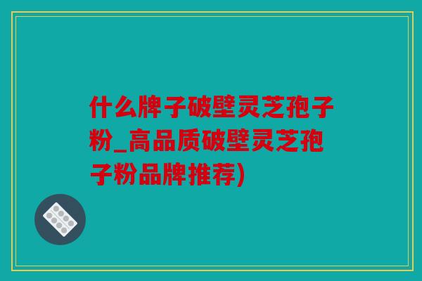 什么牌子破壁灵芝孢子粉_高品质破壁灵芝孢子粉品牌推荐)