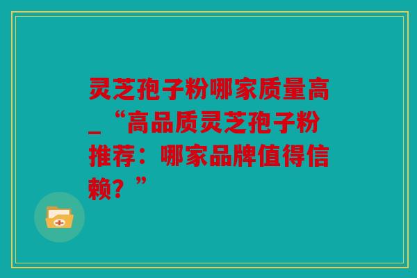 灵芝孢子粉哪家质量高_“高品质灵芝孢子粉推荐：哪家品牌值得信赖？”