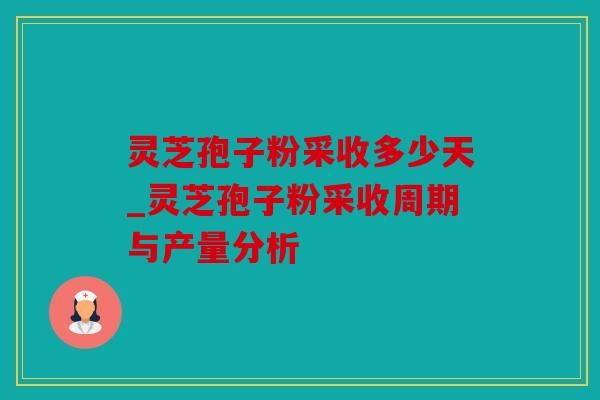 灵芝孢子粉采收多少天_灵芝孢子粉采收周期与产量分析