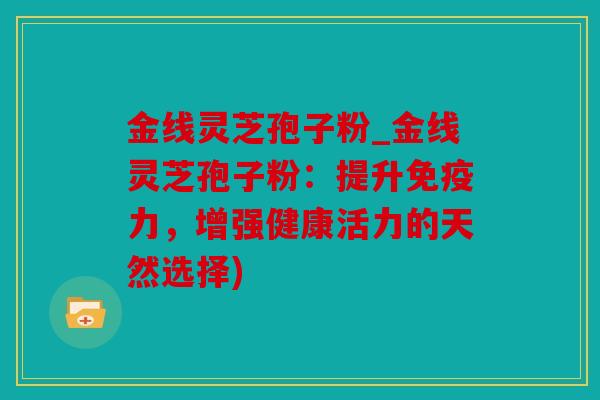 金线灵芝孢子粉_金线灵芝孢子粉：提升免疫力，增强健康活力的天然选择)