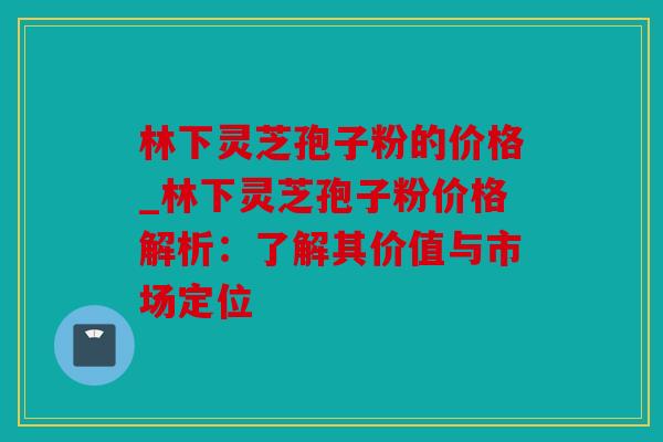 林下灵芝孢子粉的价格_林下灵芝孢子粉价格解析：了解其价值与市场定位