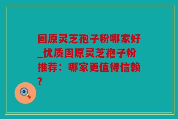 固原灵芝孢子粉哪家好_优质固原灵芝孢子粉推荐：哪家更值得信赖？